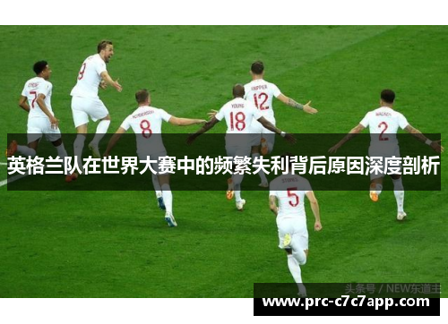 英格兰队在世界大赛中的频繁失利背后原因深度剖析 英格兰队在世界大赛中的频繁失利背后原因深度剖析