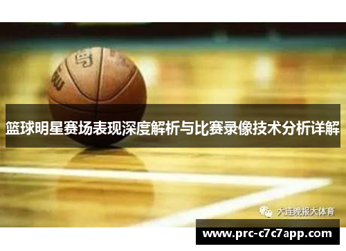 篮球明星赛场表现深度解析与比赛录像技术分析详解